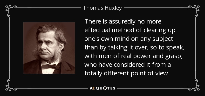 There is assuredly no more effectual method of clearing up one's own mind on any subject than by talking it over, so to speak, with men of real power and grasp, who have considered it from a totally different point of view. - Thomas Huxley