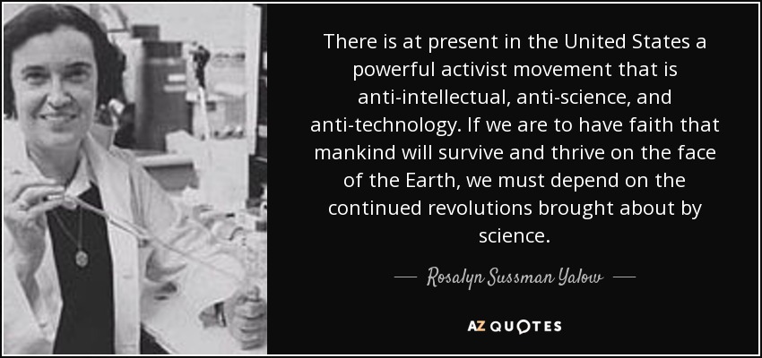 There is at present in the United States a powerful activist movement that is anti-intellectual, anti-science, and anti-technology. If we are to have faith that mankind will survive and thrive on the face of the Earth, we must depend on the continued revolutions brought about by science. - Rosalyn Sussman Yalow