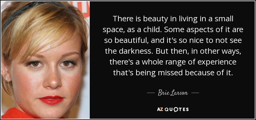 There is beauty in living in a small space, as a child. Some aspects of it are so beautiful, and it's so nice to not see the darkness. But then, in other ways, there's a whole range of experience that's being missed because of it. - Brie Larson