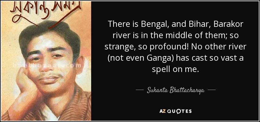 There is Bengal, and Bihar, Barakor river is in the middle of them; so strange, so profound! No other river (not even Ganga) has cast so vast a spell on me. - Sukanta Bhattacharya