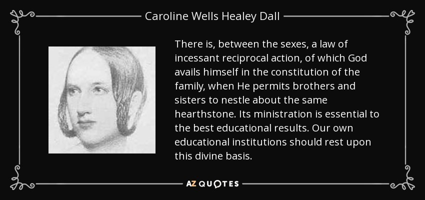 There is, between the sexes, a law of incessant reciprocal action, of which God avails himself in the constitution of the family, when He permits brothers and sisters to nestle about the same hearthstone. Its ministration is essential to the best educational results. Our own educational institutions should rest upon this divine basis. - Caroline Wells Healey Dall