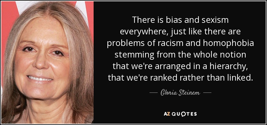 There is bias and sexism everywhere, just like there are problems of racism and homophobia stemming from the whole notion that we're arranged in a hierarchy, that we're ranked rather than linked. - Gloria Steinem