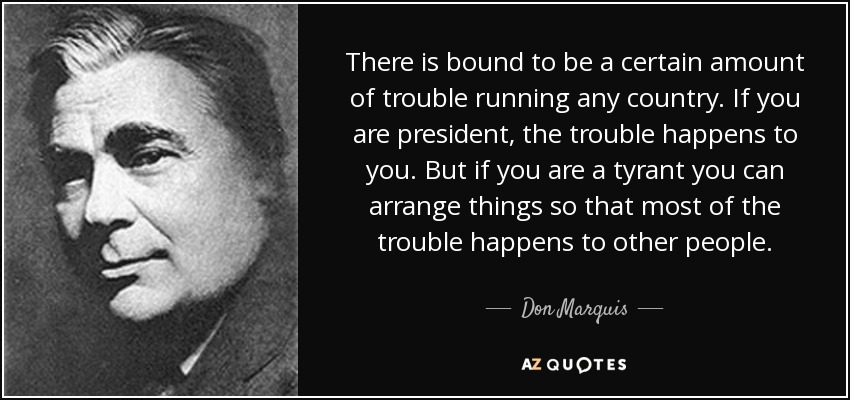 There is bound to be a certain amount of trouble running any country. If you are president, the trouble happens to you. But if you are a tyrant you can arrange things so that most of the trouble happens to other people. - Don Marquis