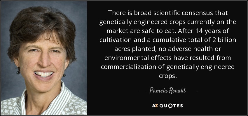 There is broad scientiﬁc consensus that genetically engineered crops currently on the market are safe to eat. After 14 years of cultivation and a cumulative total of 2 billion acres planted, no adverse health or environmental effects have resulted from commercialization of genetically engineered crops. - Pamela Ronald