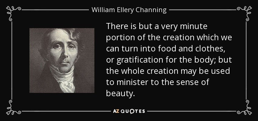 There is but a very minute portion of the creation which we can turn into food and clothes, or gratification for the body; but the whole creation may be used to minister to the sense of beauty. - William Ellery Channing