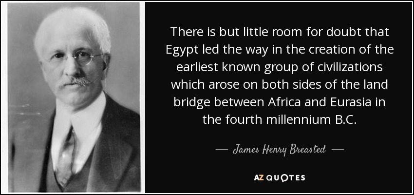 There is but little room for doubt that Egypt led the way in the creation of the earliest known group of civilizations which arose on both sides of the land bridge between Africa and Eurasia in the fourth millennium B.C. - James Henry Breasted