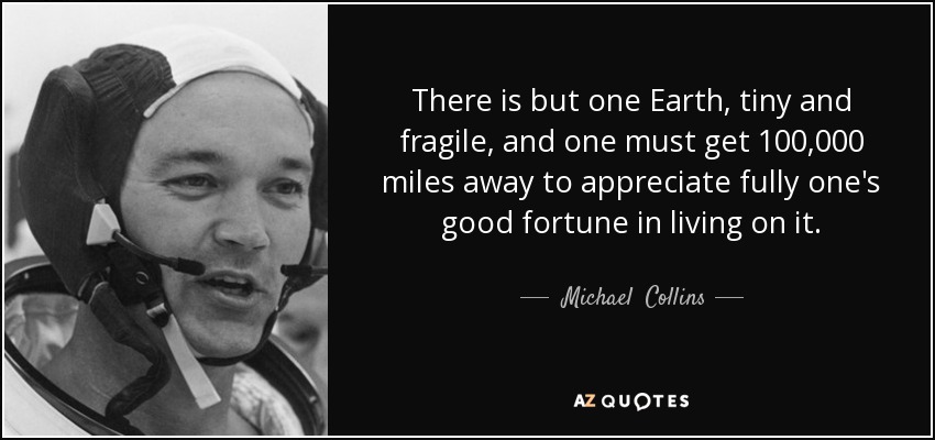 There is but one Earth, tiny and fragile, and one must get 100,000 miles away to appreciate fully one's good fortune in living on it. - Michael  Collins