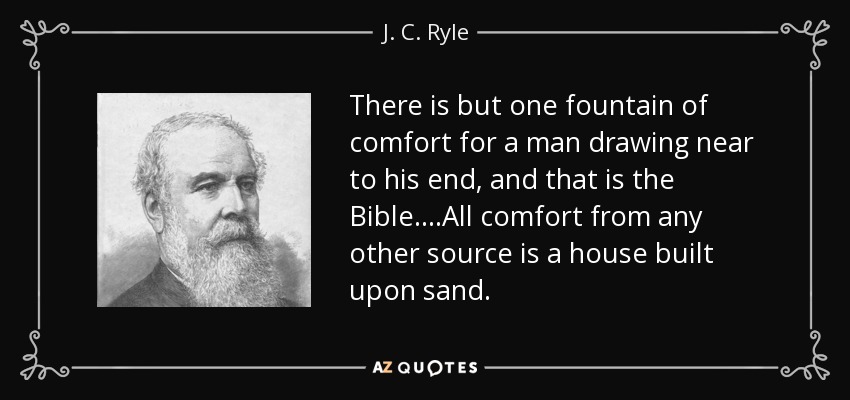 There is but one fountain of comfort for a man drawing near to his end, and that is the Bible. ...All comfort from any other source is a house built upon sand. - J. C. Ryle