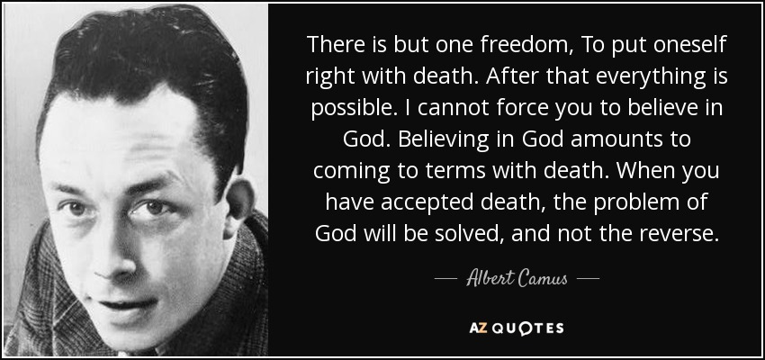 There is but one freedom, To put oneself right with death. After that everything is possible. I cannot force you to believe in God. Believing in God amounts to coming to terms with death. When you have accepted death, the problem of God will be solved, and not the reverse. - Albert Camus