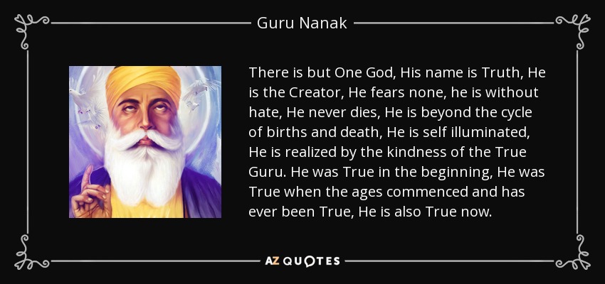There is but One God, His name is Truth, He is the Creator, He fears none, he is without hate, He never dies, He is beyond the cycle of births and death, He is self illuminated, He is realized by the kindness of the True Guru. He was True in the beginning, He was True when the ages commenced and has ever been True, He is also True now. - Guru Nanak