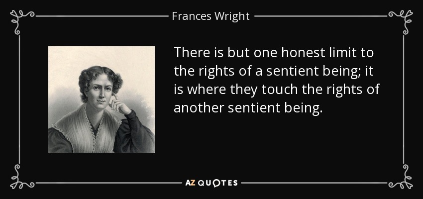 There is but one honest limit to the rights of a sentient being; it is where they touch the rights of another sentient being. - Frances Wright