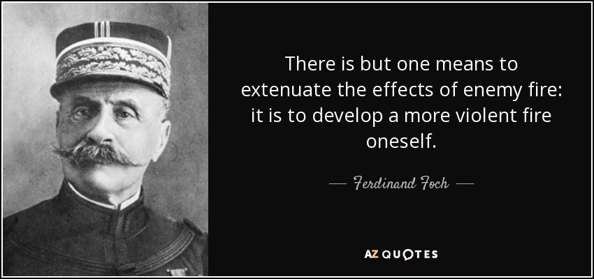 There is but one means to extenuate the effects of enemy fire: it is to develop a more violent fire oneself. - Ferdinand Foch