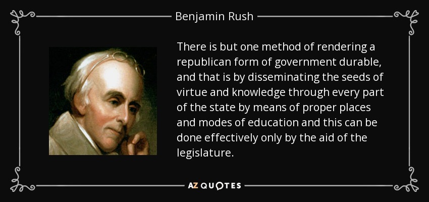 There is but one method of rendering a republican form of government durable, and that is by disseminating the seeds of virtue and knowledge through every part of the state by means of proper places and modes of education and this can be done effectively only by the aid of the legislature. - Benjamin Rush