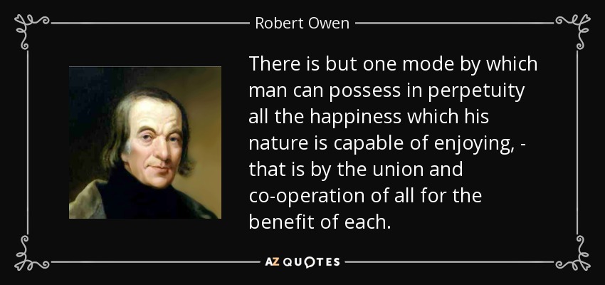 There is but one mode by which man can possess in perpetuity all the happiness which his nature is capable of enjoying, - that is by the union and co-operation of all for the benefit of each. - Robert Owen