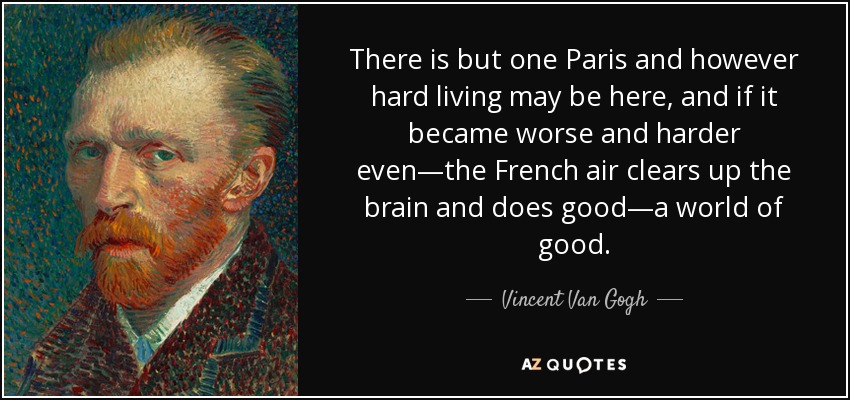 There is but one Paris and however hard living may be here, and if it became worse and harder even—the French air clears up the brain and does good—a world of good. - Vincent Van Gogh