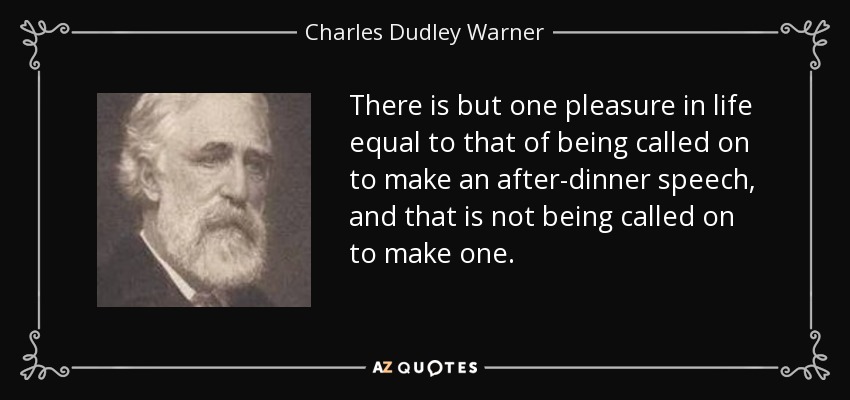 There is but one pleasure in life equal to that of being called on to make an after-dinner speech, and that is not being called on to make one. - Charles Dudley Warner