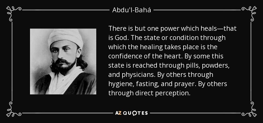 There is but one power which heals—that is God. The state or condition through which the healing takes place is the confidence of the heart. By some this state is reached through pills, powders, and physicians. By others through hygiene, fasting, and prayer. By others through direct perception. - Abdu'l-Bahá