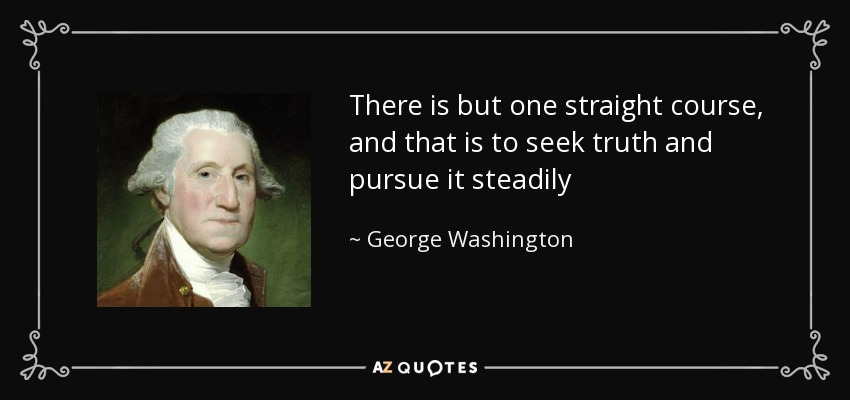 There is but one straight course, and that is to seek truth and pursue it steadily - George Washington