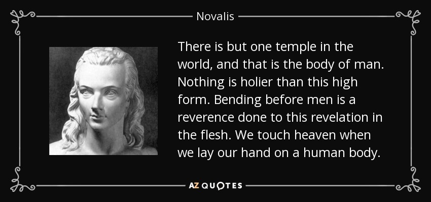 There is but one temple in the world, and that is the body of man. Nothing is holier than this high form. Bending before men is a reverence done to this revelation in the flesh. We touch heaven when we lay our hand on a human body. - Novalis