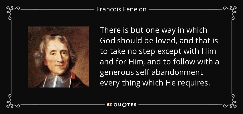 There is but one way in which God should be loved, and that is to take no step except with Him and for Him, and to follow with a generous self-abandonment every thing which He requires. - Francois Fenelon