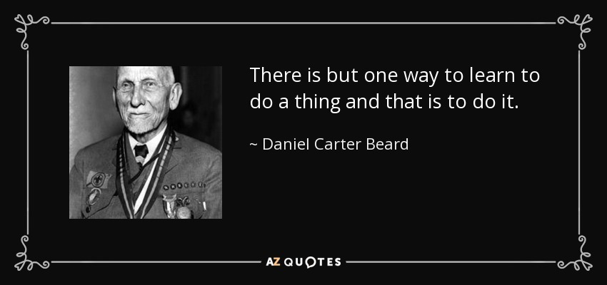 There is but one way to learn to do a thing and that is to do it. - Daniel Carter Beard