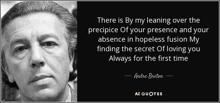 There is By my leaning over the precipice Of your presence and your absence in hopeless fusion My finding the secret Of loving you Always for the first time - Andre Breton