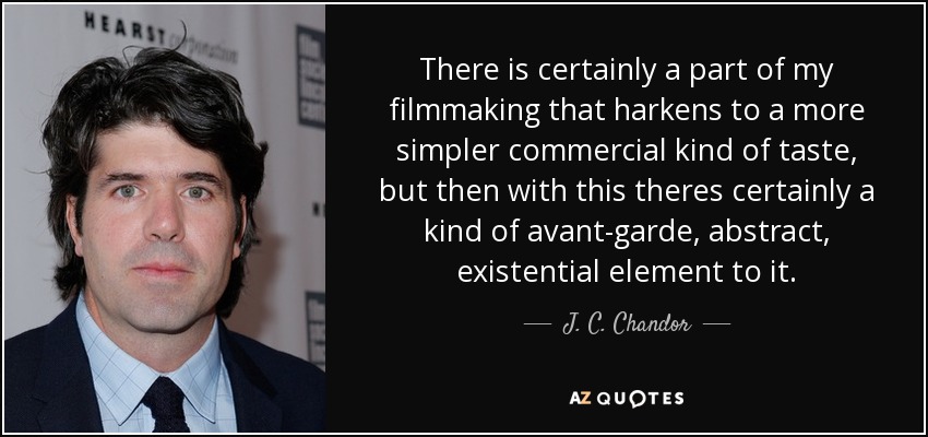 There is certainly a part of my filmmaking that harkens to a more simpler commercial kind of taste, but then with this theres certainly a kind of avant-garde, abstract, existential element to it. - J. C. Chandor