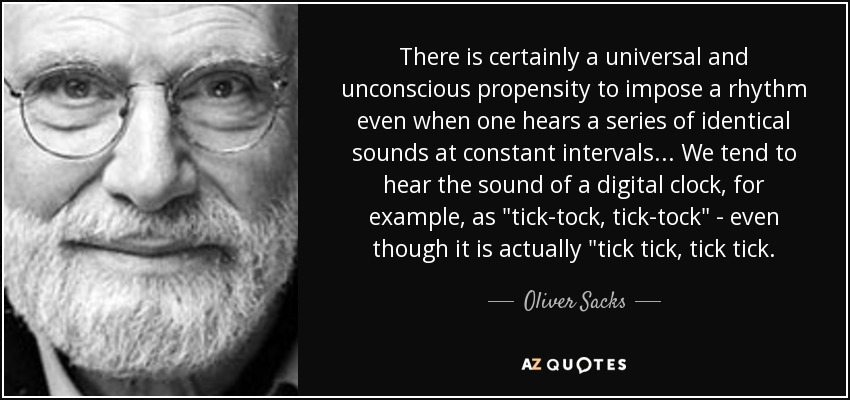 There is certainly a universal and unconscious propensity to impose a rhythm even when one hears a series of identical sounds at constant intervals... We tend to hear the sound of a digital clock, for example, as 