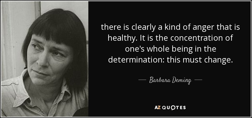 there is clearly a kind of anger that is healthy. It is the concentration of one's whole being in the determination: this must change. - Barbara Deming