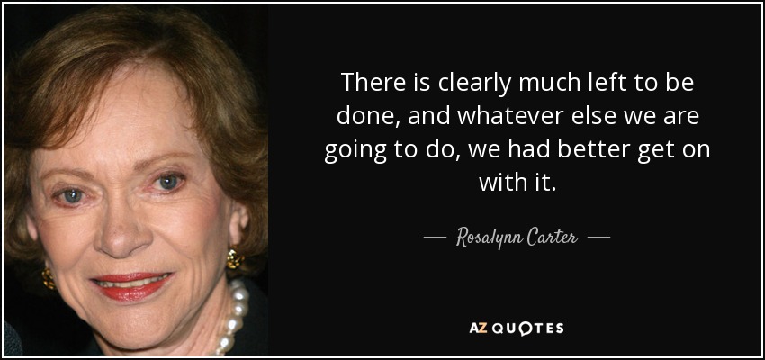There is clearly much left to be done, and whatever else we are going to do, we had better get on with it. - Rosalynn Carter