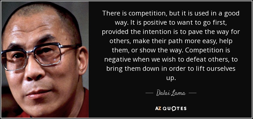 There is competition, but it is used in a good way. It is positive to want to go first, provided the intention is to pave the way for others, make their path more easy, help them, or show the way. Competition is negative when we wish to defeat others, to bring them down in order to lift ourselves up. - Dalai Lama