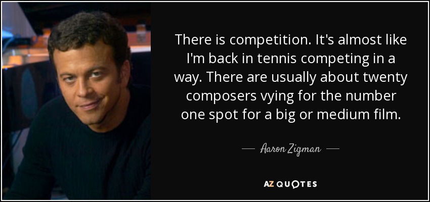 There is competition. It's almost like I'm back in tennis competing in a way. There are usually about twenty composers vying for the number one spot for a big or medium film. - Aaron Zigman