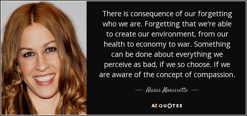 There is consequence of our forgetting who we are. Forgetting that we're able to create our environment, from our health to economy to war. Something can be done about everything we perceive as bad, if we so choose. If we are aware of the concept of compassion. - Alanis Morissette