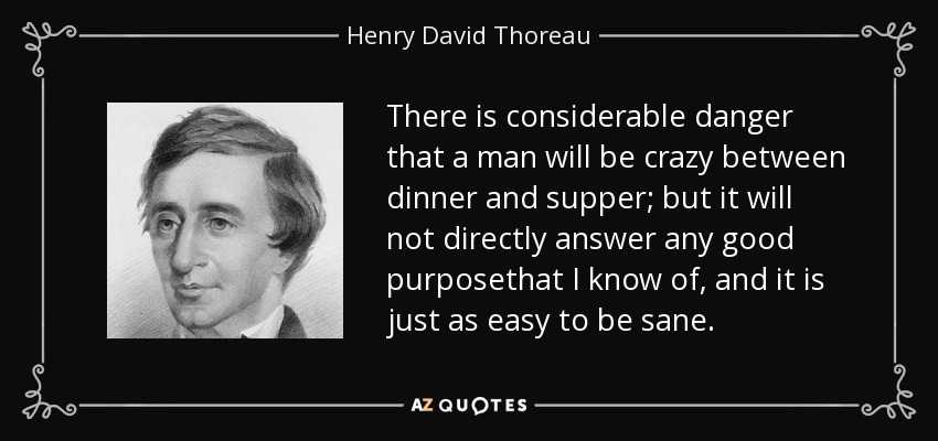 There is considerable danger that a man will be crazy between dinner and supper; but it will not directly answer any good purposethat I know of, and it is just as easy to be sane. - Henry David Thoreau