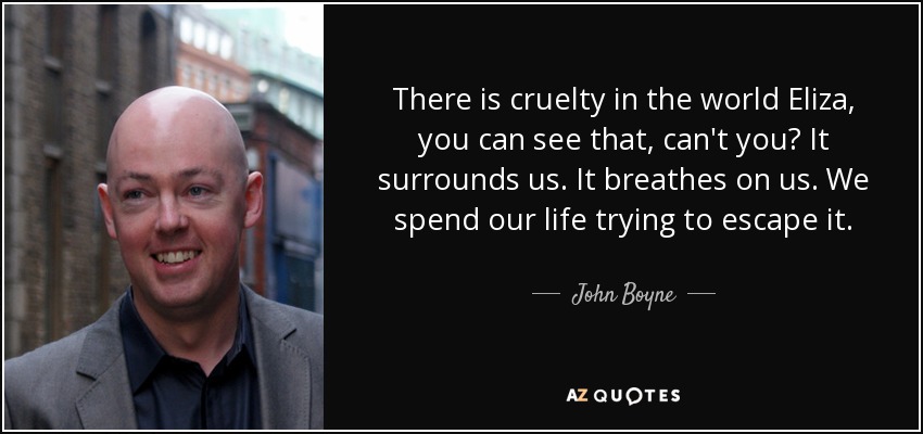 There is cruelty in the world Eliza, you can see that, can't you? It surrounds us. It breathes on us. We spend our life trying to escape it. - John Boyne