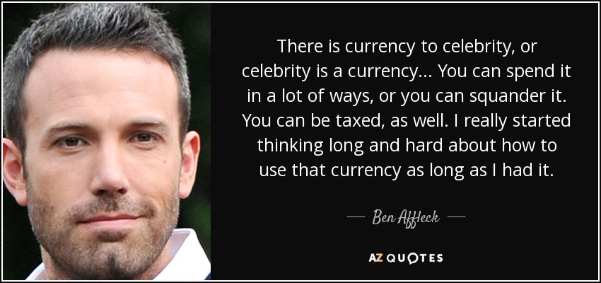 There is currency to celebrity, or celebrity is a currency... You can spend it in a lot of ways, or you can squander it. You can be taxed, as well. I really started thinking long and hard about how to use that currency as long as I had it. - Ben Affleck
