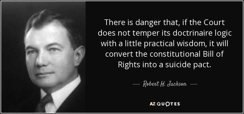 There is danger that, if the Court does not temper its doctrinaire logic with a little practical wisdom, it will convert the constitutional Bill of Rights into a suicide pact. - Robert H. Jackson