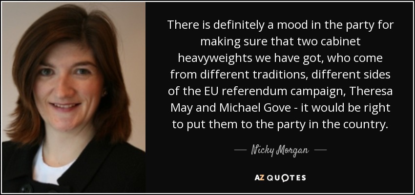 There is definitely a mood in the party for making sure that two cabinet heavyweights we have got, who come from different traditions, different sides of the EU referendum campaign, Theresa May and Michael Gove - it would be right to put them to the party in the country. - Nicky Morgan