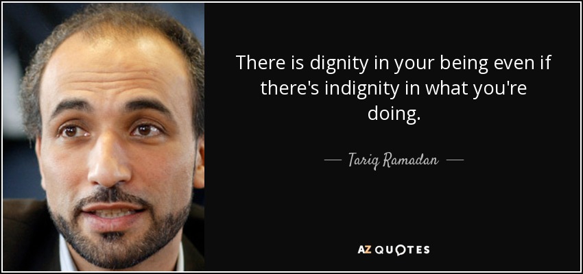 There is dignity in your being even if there's indignity in what you're doing. - Tariq Ramadan