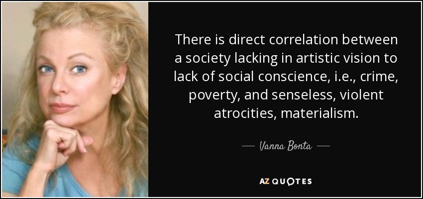 There is direct correlation between a society lacking in artistic vision to lack of social conscience, i.e., crime, poverty, and senseless, violent atrocities, materialism. - Vanna Bonta