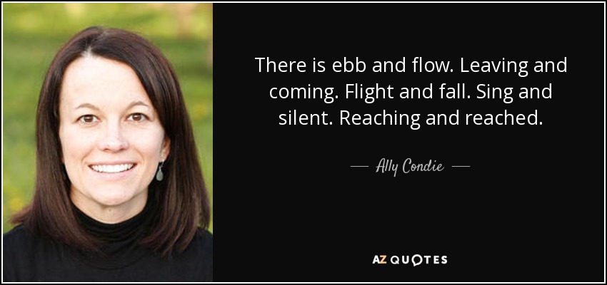 There is ebb and flow. Leaving and coming. Flight and fall. Sing and silent. Reaching and reached. - Ally Condie