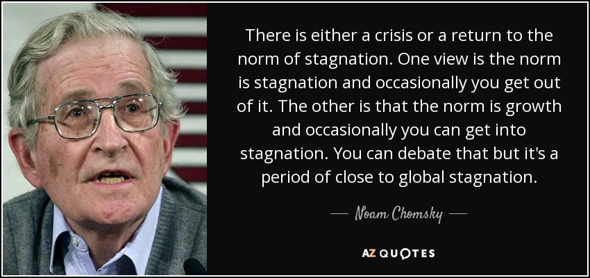 There is either a crisis or a return to the norm of stagnation. One view is the norm is stagnation and occasionally you get out of it. The other is that the norm is growth and occasionally you can get into stagnation. You can debate that but it's a period of close to global stagnation. - Noam Chomsky