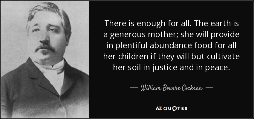 There is enough for all. The earth is a generous mother; she will provide in plentiful abundance food for all her children if they will but cultivate her soil in justice and in peace. - William Bourke Cockran