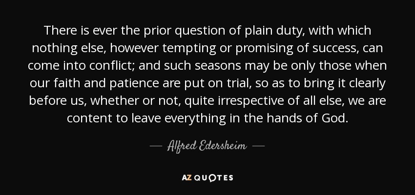 There is ever the prior question of plain duty, with which nothing else, however tempting or promising of success, can come into conflict; and such seasons may be only those when our faith and patience are put on trial, so as to bring it clearly before us, whether or not, quite irrespective of all else, we are content to leave everything in the hands of God. - Alfred Edersheim