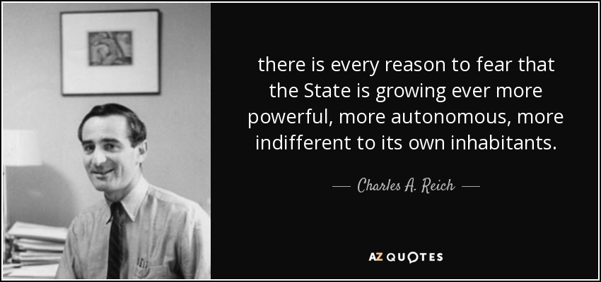 there is every reason to fear that the State is growing ever more powerful, more autonomous, more indifferent to its own inhabitants. - Charles A. Reich