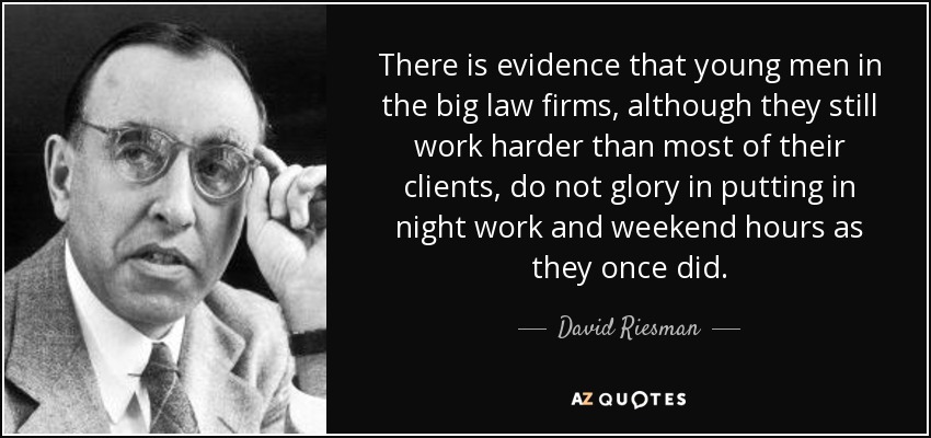 There is evidence that young men in the big law firms, although they still work harder than most of their clients, do not glory in putting in night work and weekend hours as they once did. - David Riesman