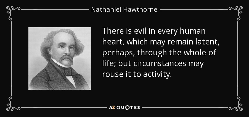 There is evil in every human heart, which may remain latent, perhaps, through the whole of life; but circumstances may rouse it to activity. - Nathaniel Hawthorne