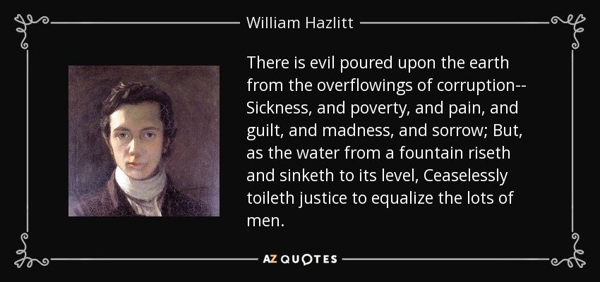 There is evil poured upon the earth from the overflowings of corruption-- Sickness, and poverty, and pain, and guilt, and madness, and sorrow; But, as the water from a fountain riseth and sinketh to its level, Ceaselessly toileth justice to equalize the lots of men. - William Hazlitt