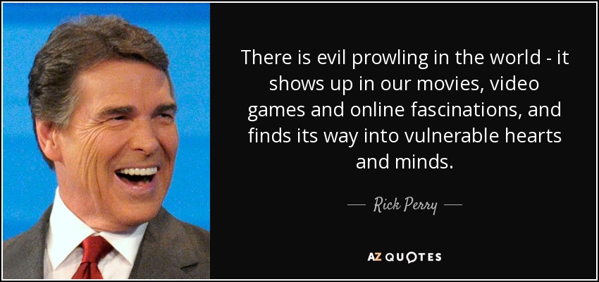 There is evil prowling in the world - it shows up in our movies, video games and online fascinations, and finds its way into vulnerable hearts and minds. - Rick Perry