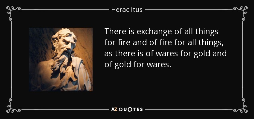 There is exchange of all things for fire and of fire for all things, as there is of wares for gold and of gold for wares. - Heraclitus